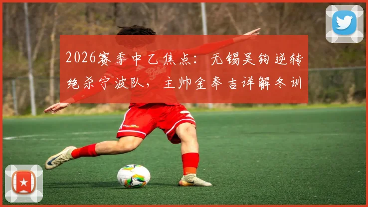 2026赛季中乙焦点:无锡吴钩逆转绝杀宁波队,主帅金奉吉详解冬训成效与战术部署