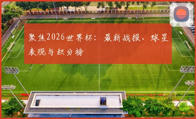 聚焦2026世界杯:最新战报、球星表现与积分榜