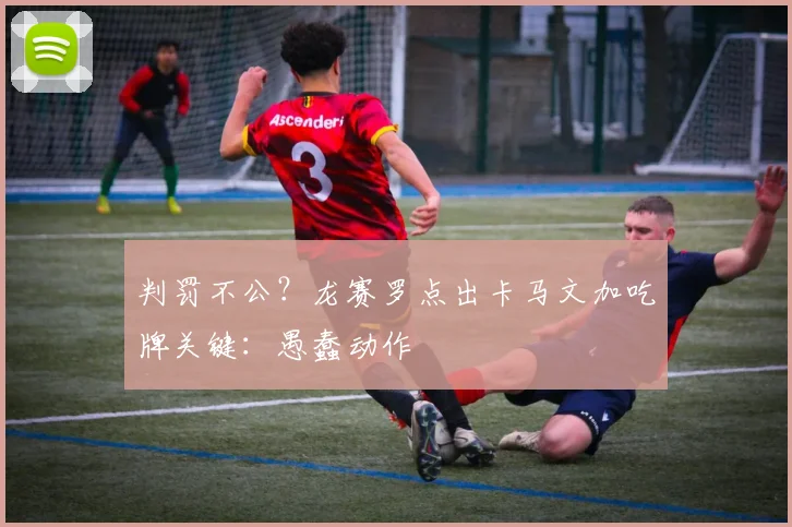 判罚不公?龙赛罗点出卡马文加吃牌关键:愚蠢动作