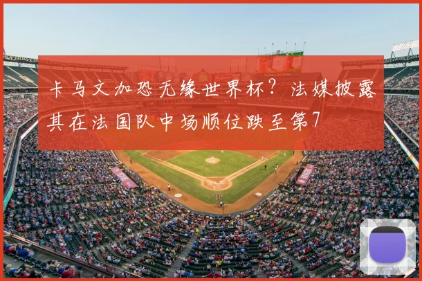 卡马文加恐无缘世界杯？法媒披露其在法国队中场顺位跌至第7