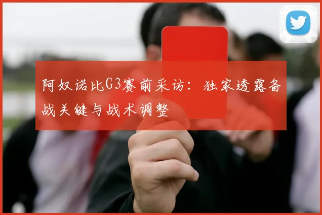 阿奴诺比G3赛前采访：独家透露备战关键与战术调整