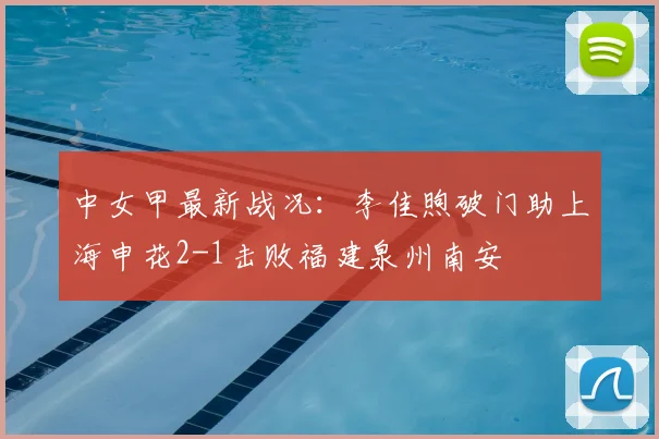 中女甲最新战况：李佳煦破门助上海申花2-1击败福建泉州南安