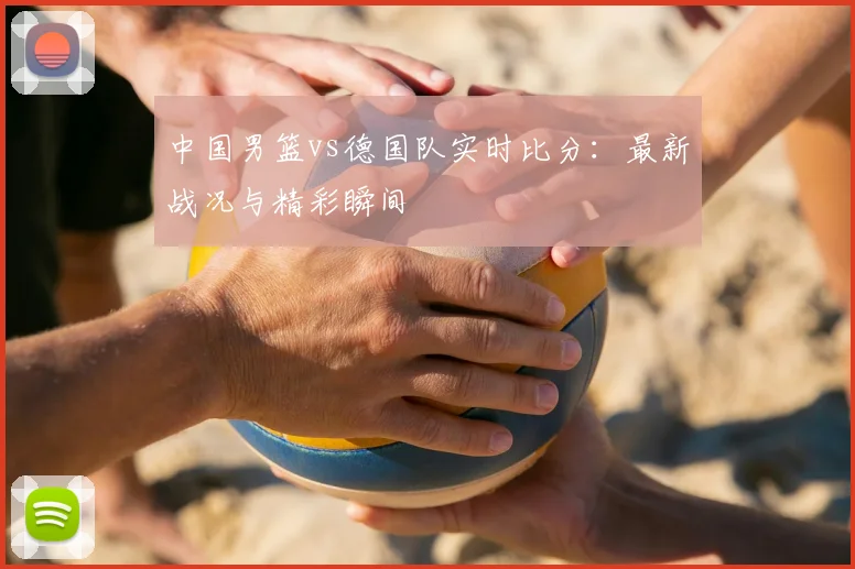 中国男篮vs德国队实时比分:最新战况与精彩瞬间