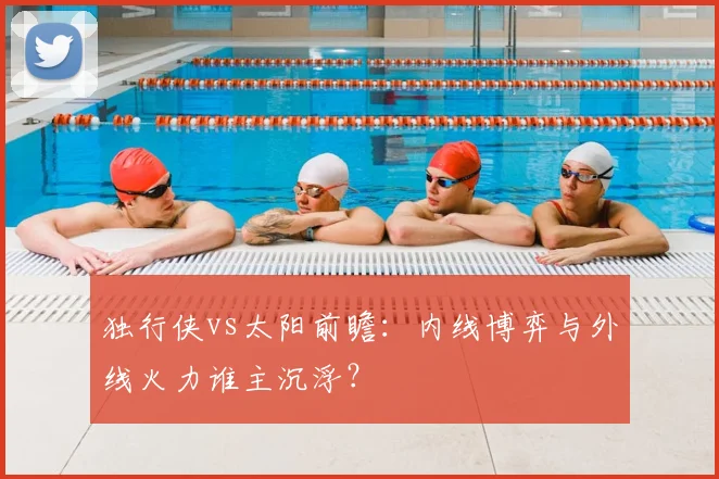 独行侠vs太阳前瞻:内线博弈与外线火力谁主沉浮?