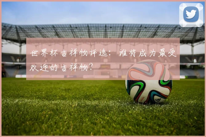世界杯吉祥物评选:谁将成为最受欢迎的吉祥物?