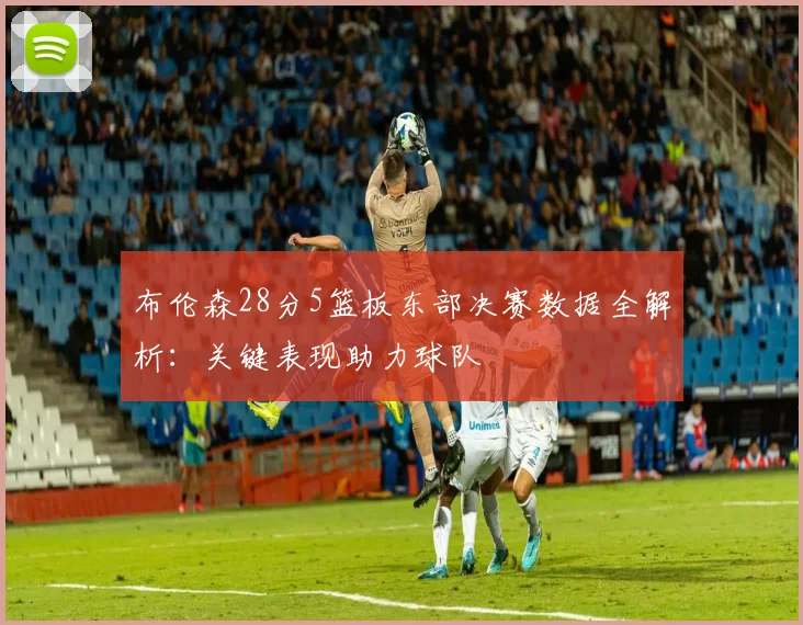 布伦森28分5篮板东部决赛数据全解析:关键表现助力球队