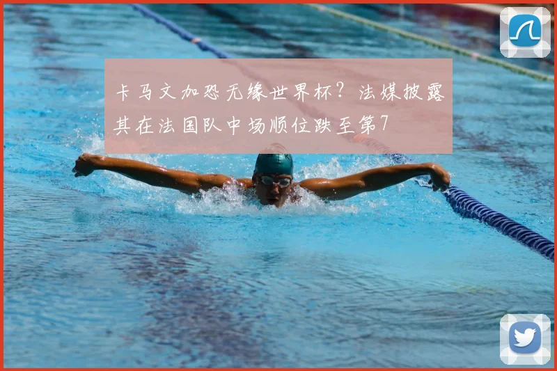 卡马文加恐无缘世界杯?法媒披露其在法国队中场顺位跌至第7