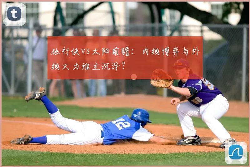 独行侠vs太阳前瞻：内线博弈与外线火力谁主沉浮？