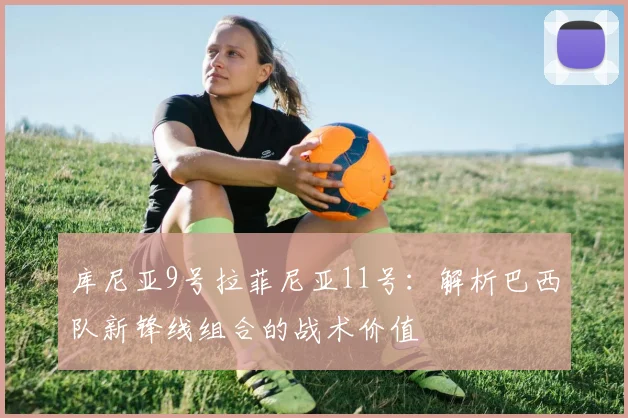 库尼亚9号拉菲尼亚11号:解析巴西队新锋线组合的战术价值